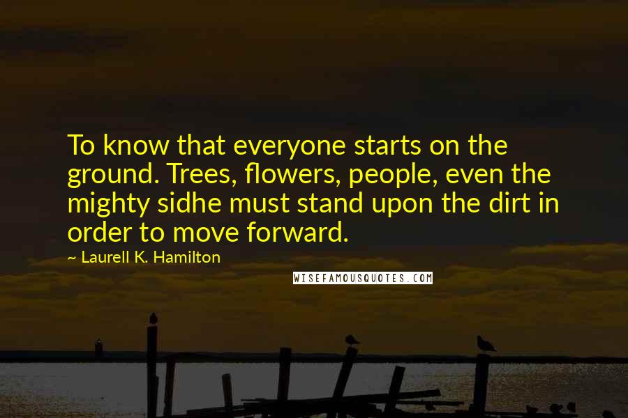 Laurell K. Hamilton Quotes: To know that everyone starts on the ground. Trees, flowers, people, even the mighty sidhe must stand upon the dirt in order to move forward.