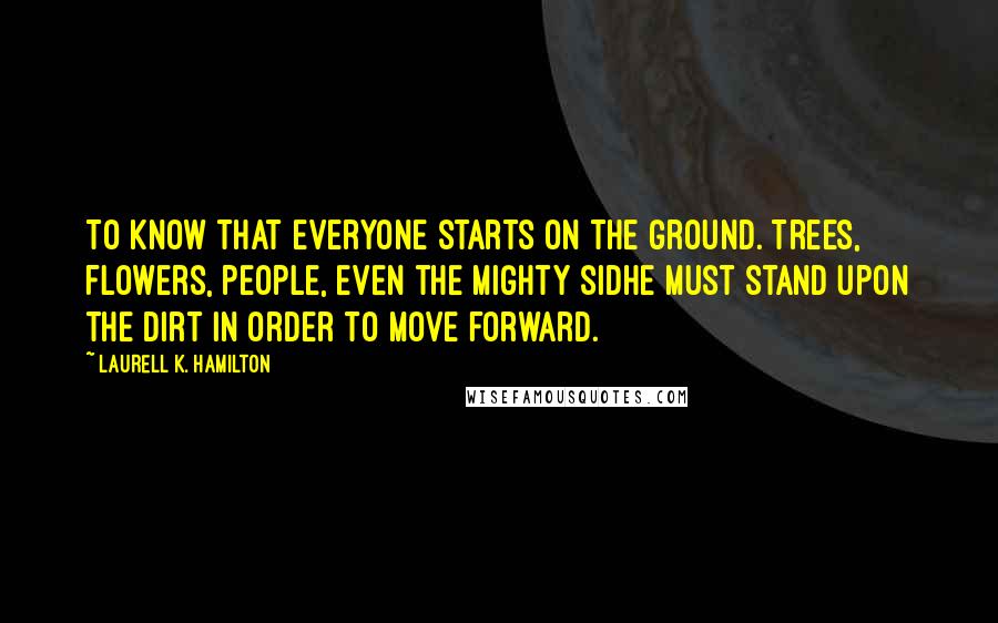 Laurell K. Hamilton Quotes: To know that everyone starts on the ground. Trees, flowers, people, even the mighty sidhe must stand upon the dirt in order to move forward.