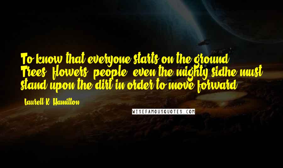 Laurell K. Hamilton Quotes: To know that everyone starts on the ground. Trees, flowers, people, even the mighty sidhe must stand upon the dirt in order to move forward.