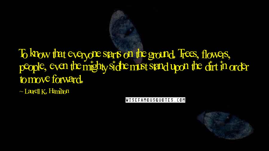 Laurell K. Hamilton Quotes: To know that everyone starts on the ground. Trees, flowers, people, even the mighty sidhe must stand upon the dirt in order to move forward.