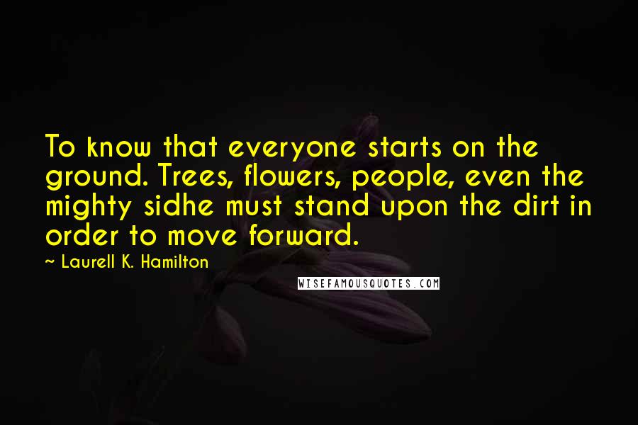 Laurell K. Hamilton Quotes: To know that everyone starts on the ground. Trees, flowers, people, even the mighty sidhe must stand upon the dirt in order to move forward.