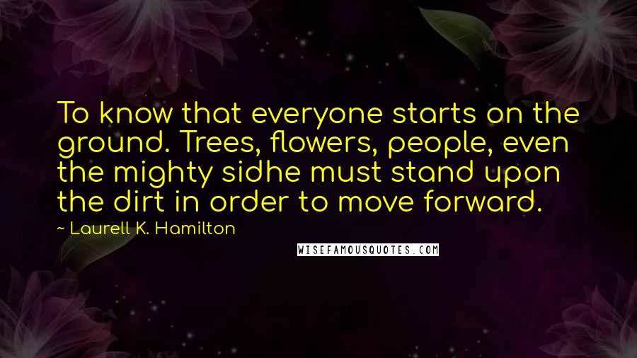 Laurell K. Hamilton Quotes: To know that everyone starts on the ground. Trees, flowers, people, even the mighty sidhe must stand upon the dirt in order to move forward.