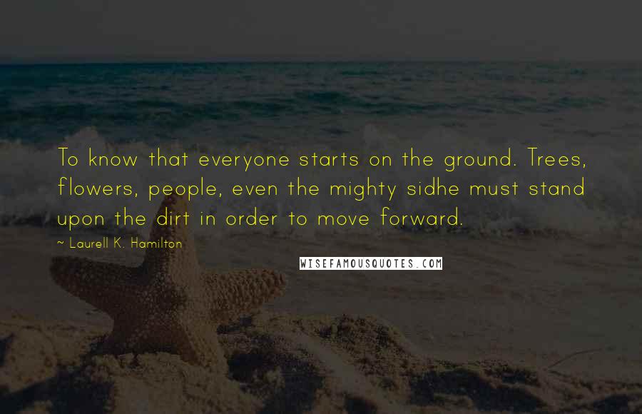 Laurell K. Hamilton Quotes: To know that everyone starts on the ground. Trees, flowers, people, even the mighty sidhe must stand upon the dirt in order to move forward.