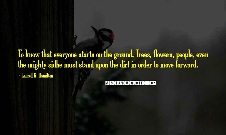 Laurell K. Hamilton Quotes: To know that everyone starts on the ground. Trees, flowers, people, even the mighty sidhe must stand upon the dirt in order to move forward.