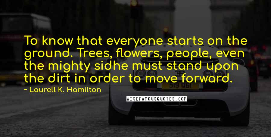 Laurell K. Hamilton Quotes: To know that everyone starts on the ground. Trees, flowers, people, even the mighty sidhe must stand upon the dirt in order to move forward.