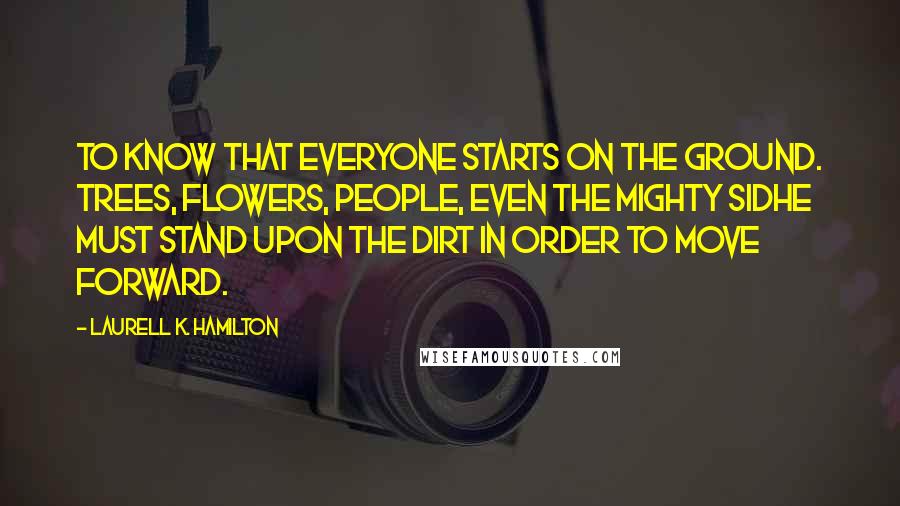 Laurell K. Hamilton Quotes: To know that everyone starts on the ground. Trees, flowers, people, even the mighty sidhe must stand upon the dirt in order to move forward.