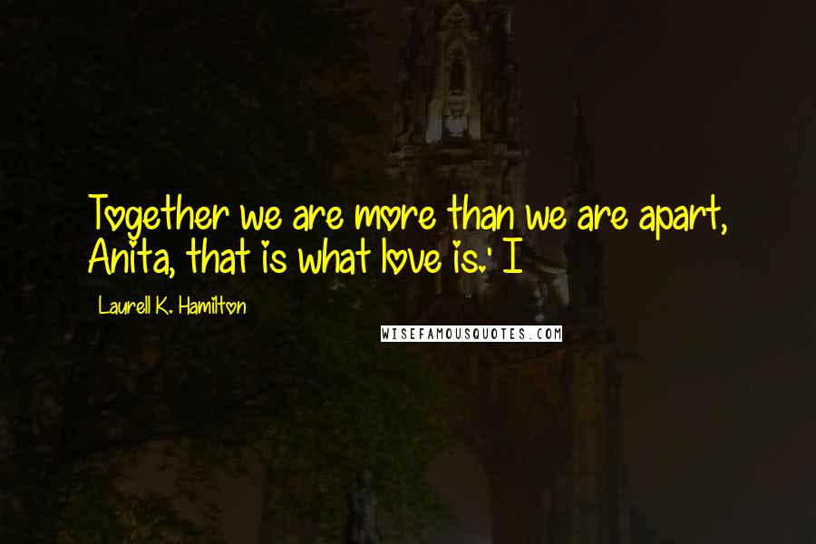 Laurell K. Hamilton Quotes: Together we are more than we are apart, Anita, that is what love is.' I