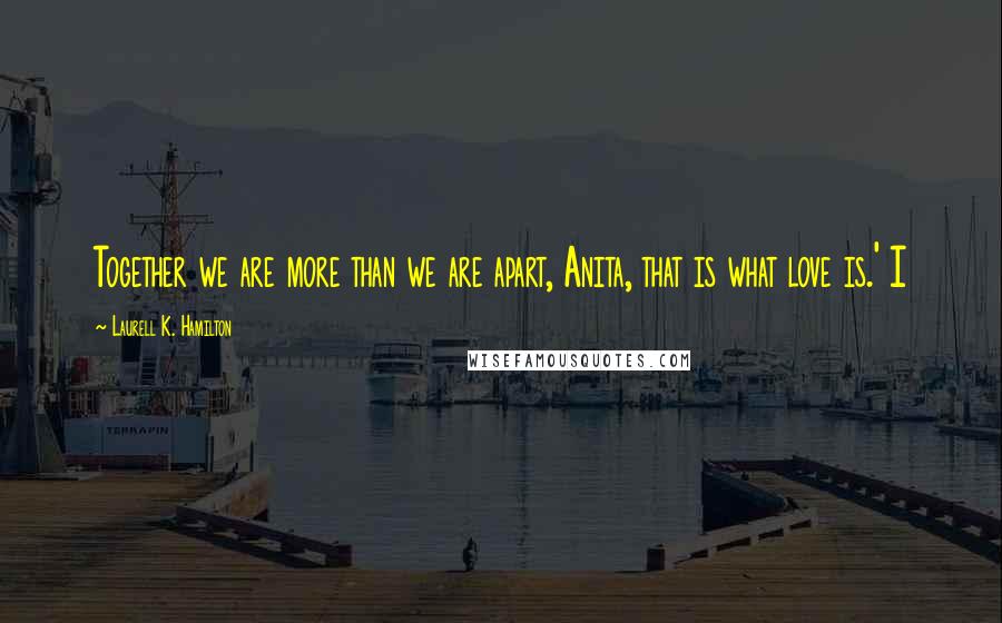 Laurell K. Hamilton Quotes: Together we are more than we are apart, Anita, that is what love is.' I