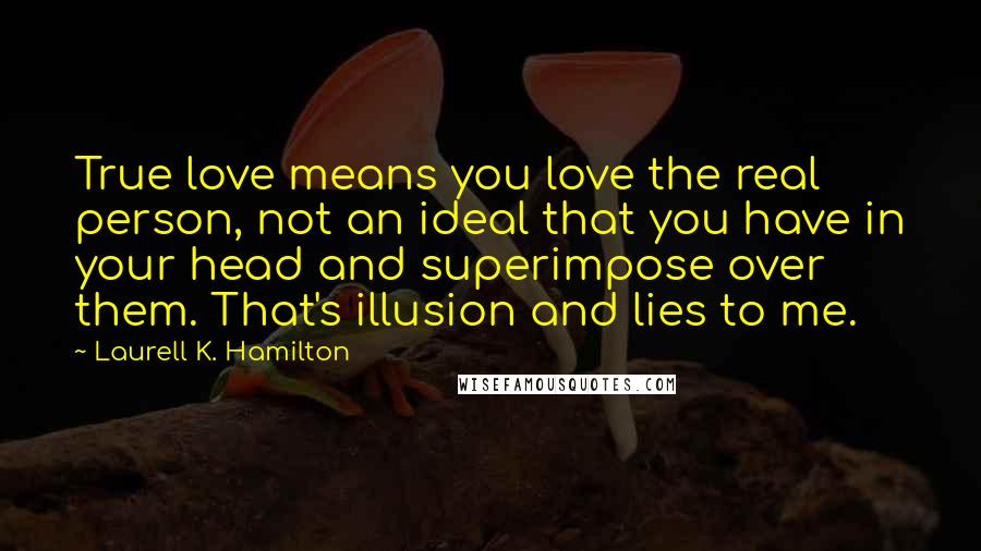 Laurell K. Hamilton Quotes: True love means you love the real person, not an ideal that you have in your head and superimpose over them. That's illusion and lies to me.