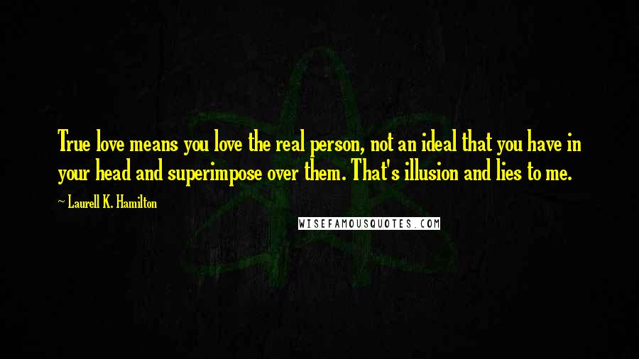 Laurell K. Hamilton Quotes: True love means you love the real person, not an ideal that you have in your head and superimpose over them. That's illusion and lies to me.