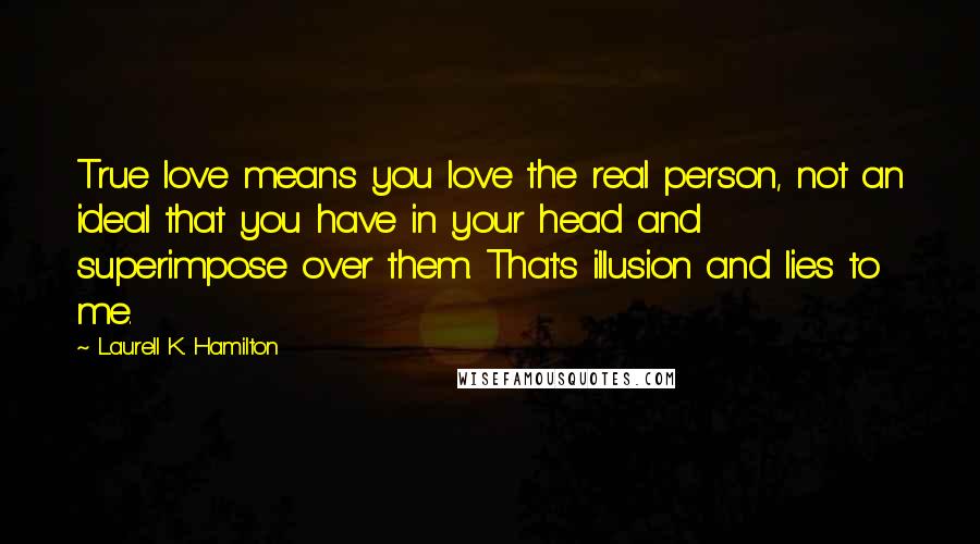 Laurell K. Hamilton Quotes: True love means you love the real person, not an ideal that you have in your head and superimpose over them. That's illusion and lies to me.