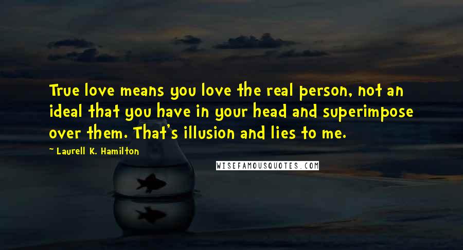 Laurell K. Hamilton Quotes: True love means you love the real person, not an ideal that you have in your head and superimpose over them. That's illusion and lies to me.