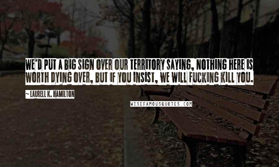 Laurell K. Hamilton Quotes: We'd put a big sign over our territory saying, Nothing here is worth dying over, but if you insist, we will fucking kill you.