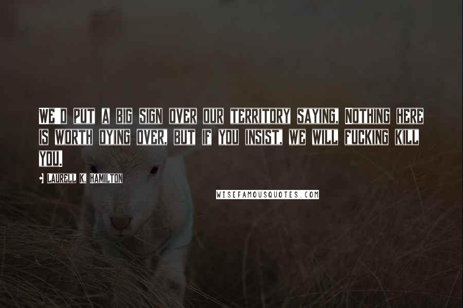 Laurell K. Hamilton Quotes: We'd put a big sign over our territory saying, Nothing here is worth dying over, but if you insist, we will fucking kill you.