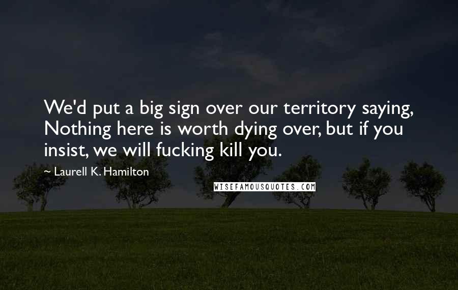 Laurell K. Hamilton Quotes: We'd put a big sign over our territory saying, Nothing here is worth dying over, but if you insist, we will fucking kill you.