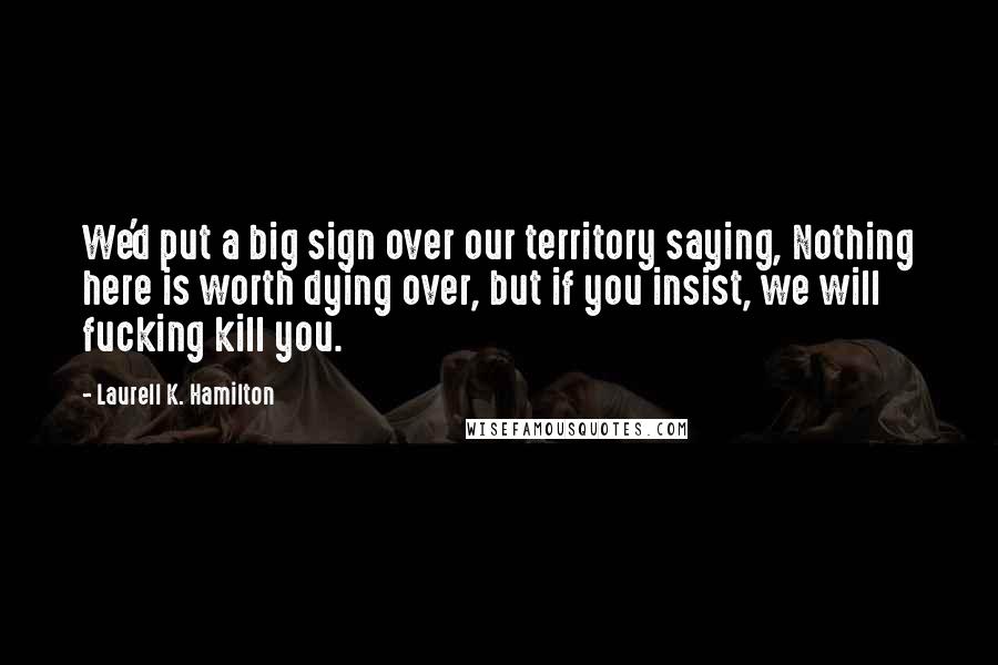 Laurell K. Hamilton Quotes: We'd put a big sign over our territory saying, Nothing here is worth dying over, but if you insist, we will fucking kill you.