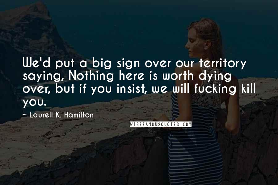 Laurell K. Hamilton Quotes: We'd put a big sign over our territory saying, Nothing here is worth dying over, but if you insist, we will fucking kill you.