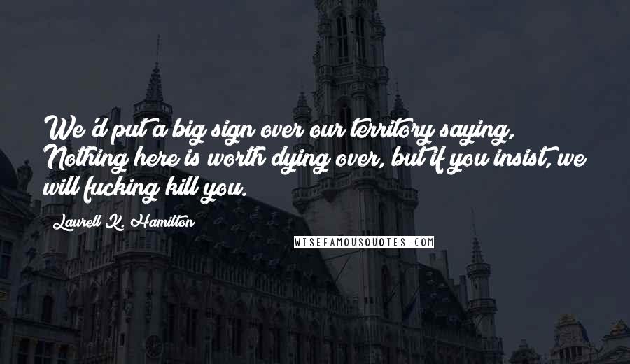 Laurell K. Hamilton Quotes: We'd put a big sign over our territory saying, Nothing here is worth dying over, but if you insist, we will fucking kill you.