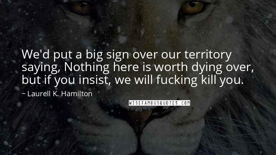 Laurell K. Hamilton Quotes: We'd put a big sign over our territory saying, Nothing here is worth dying over, but if you insist, we will fucking kill you.