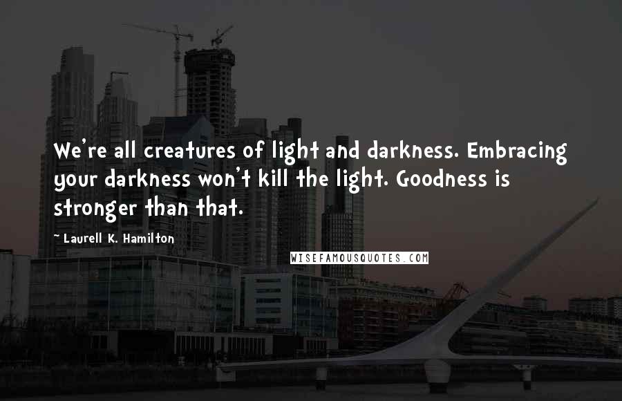 Laurell K. Hamilton Quotes: We're all creatures of light and darkness. Embracing your darkness won't kill the light. Goodness is stronger than that.