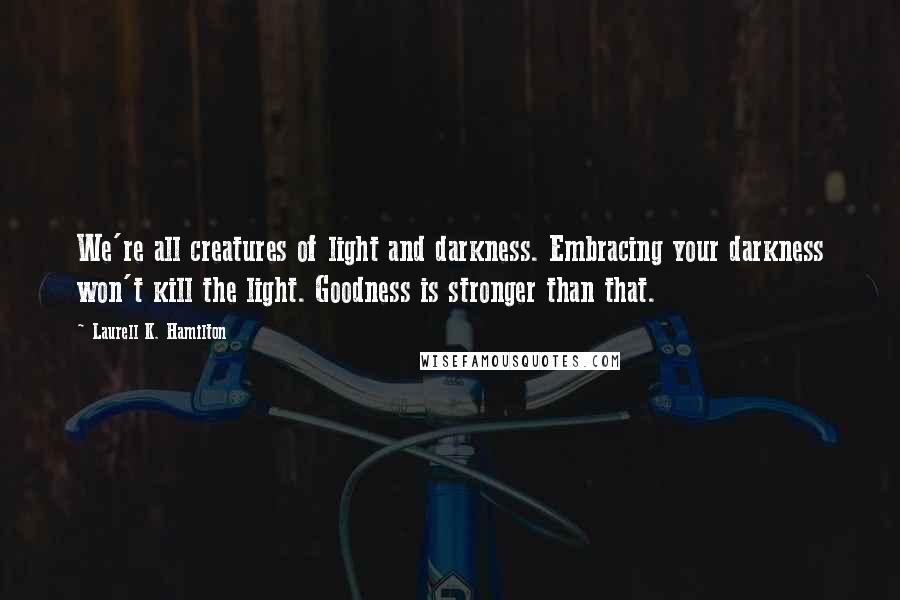 Laurell K. Hamilton Quotes: We're all creatures of light and darkness. Embracing your darkness won't kill the light. Goodness is stronger than that.