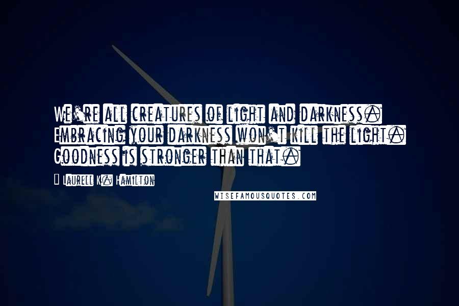 Laurell K. Hamilton Quotes: We're all creatures of light and darkness. Embracing your darkness won't kill the light. Goodness is stronger than that.