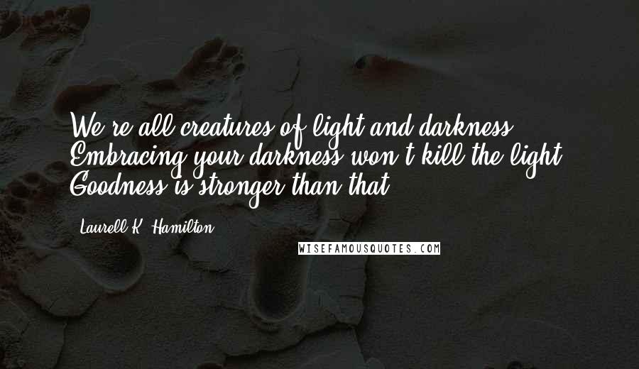 Laurell K. Hamilton Quotes: We're all creatures of light and darkness. Embracing your darkness won't kill the light. Goodness is stronger than that.