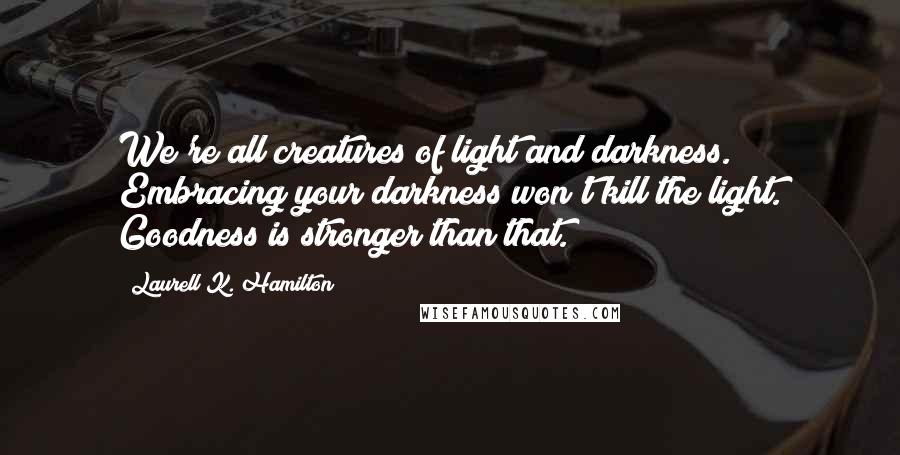 Laurell K. Hamilton Quotes: We're all creatures of light and darkness. Embracing your darkness won't kill the light. Goodness is stronger than that.