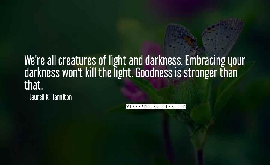 Laurell K. Hamilton Quotes: We're all creatures of light and darkness. Embracing your darkness won't kill the light. Goodness is stronger than that.