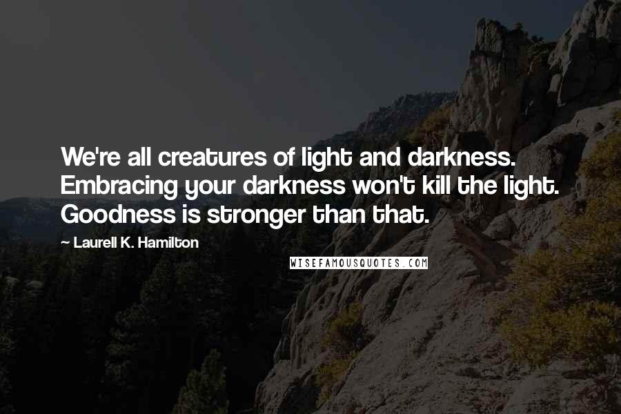 Laurell K. Hamilton Quotes: We're all creatures of light and darkness. Embracing your darkness won't kill the light. Goodness is stronger than that.