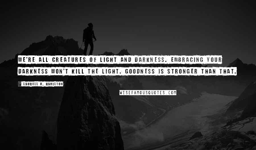 Laurell K. Hamilton Quotes: We're all creatures of light and darkness. Embracing your darkness won't kill the light. Goodness is stronger than that.