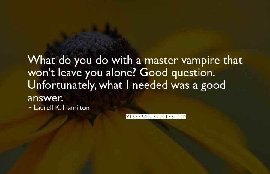 Laurell K. Hamilton Quotes: What do you do with a master vampire that won't leave you alone? Good question. Unfortunately, what I needed was a good answer.