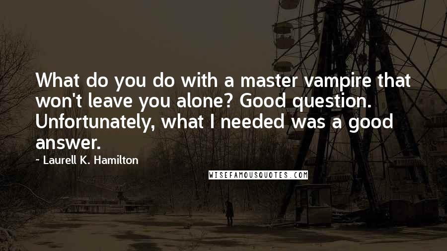 Laurell K. Hamilton Quotes: What do you do with a master vampire that won't leave you alone? Good question. Unfortunately, what I needed was a good answer.