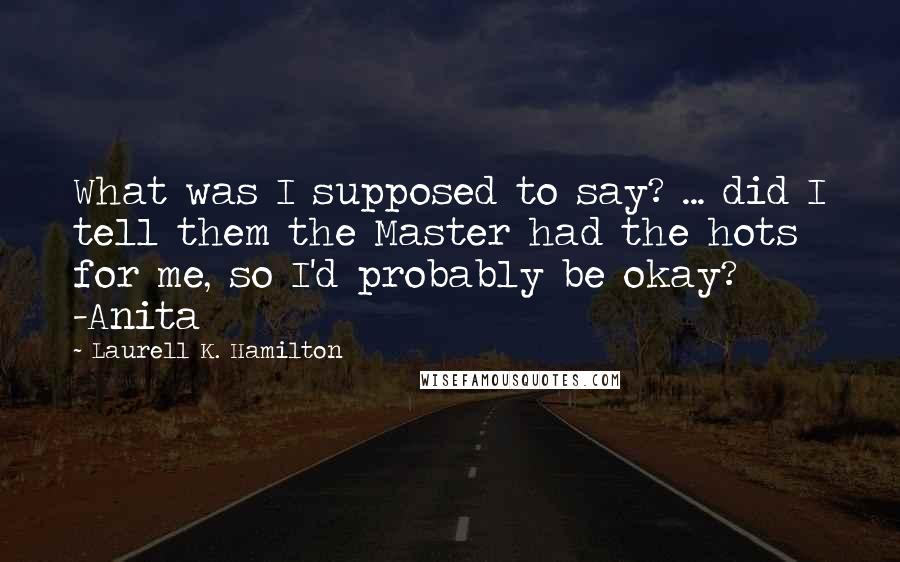 Laurell K. Hamilton Quotes: What was I supposed to say? ... did I tell them the Master had the hots for me, so I'd probably be okay? -Anita