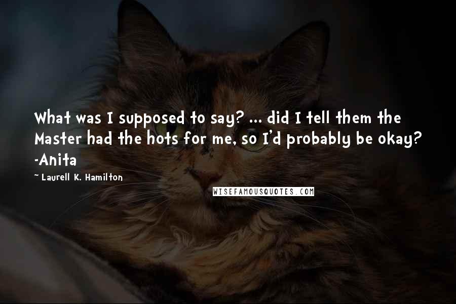 Laurell K. Hamilton Quotes: What was I supposed to say? ... did I tell them the Master had the hots for me, so I'd probably be okay? -Anita