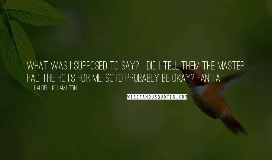 Laurell K. Hamilton Quotes: What was I supposed to say? ... did I tell them the Master had the hots for me, so I'd probably be okay? -Anita