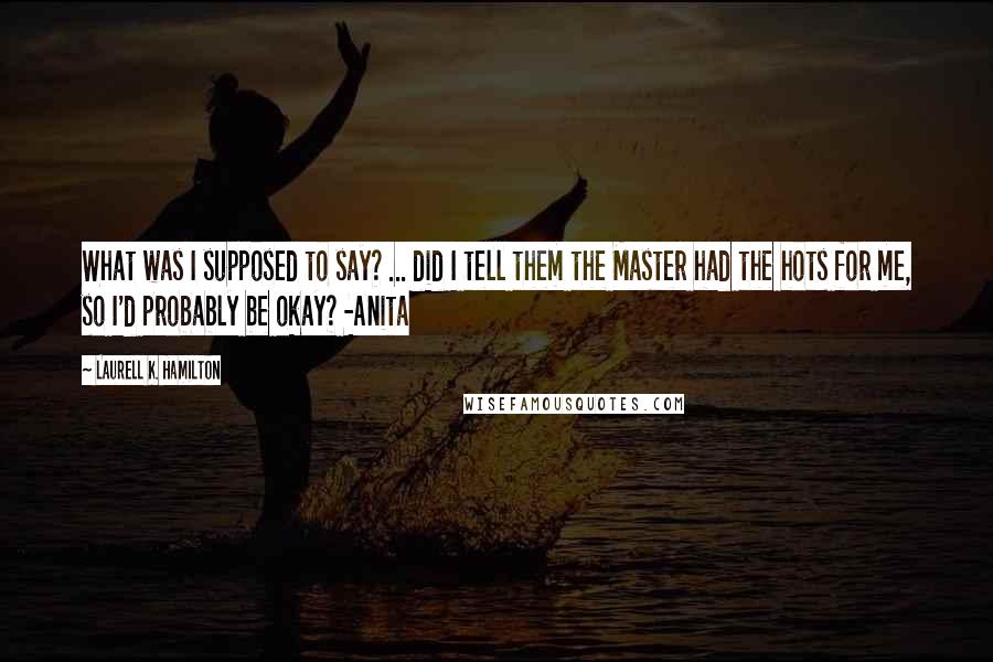 Laurell K. Hamilton Quotes: What was I supposed to say? ... did I tell them the Master had the hots for me, so I'd probably be okay? -Anita