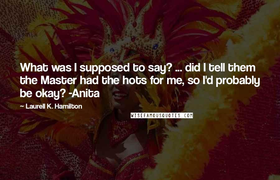 Laurell K. Hamilton Quotes: What was I supposed to say? ... did I tell them the Master had the hots for me, so I'd probably be okay? -Anita