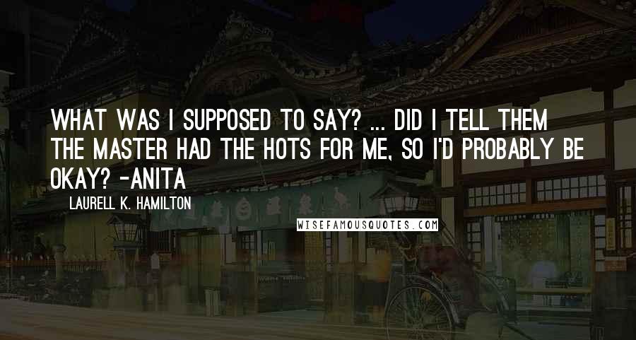 Laurell K. Hamilton Quotes: What was I supposed to say? ... did I tell them the Master had the hots for me, so I'd probably be okay? -Anita