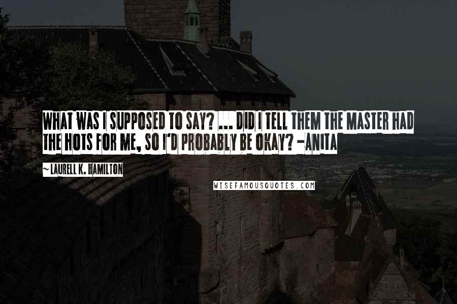 Laurell K. Hamilton Quotes: What was I supposed to say? ... did I tell them the Master had the hots for me, so I'd probably be okay? -Anita