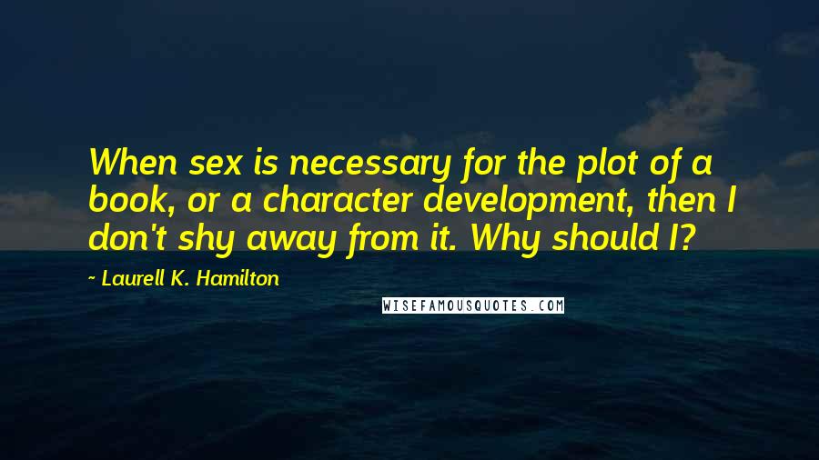 Laurell K. Hamilton Quotes: When sex is necessary for the plot of a book, or a character development, then I don't shy away from it. Why should I?