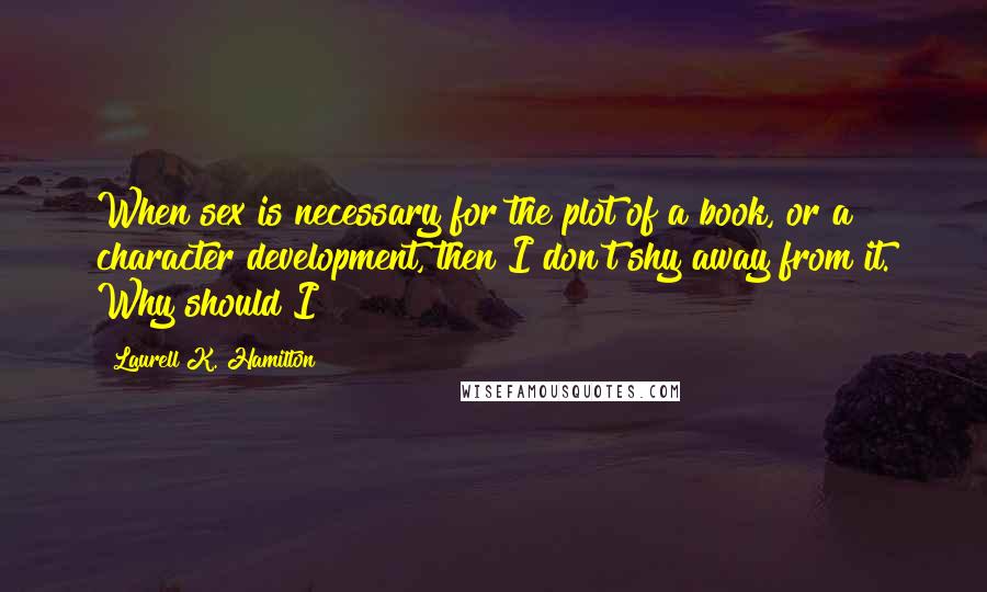 Laurell K. Hamilton Quotes: When sex is necessary for the plot of a book, or a character development, then I don't shy away from it. Why should I?