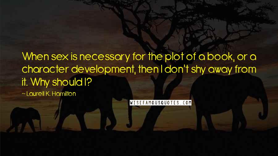 Laurell K. Hamilton Quotes: When sex is necessary for the plot of a book, or a character development, then I don't shy away from it. Why should I?