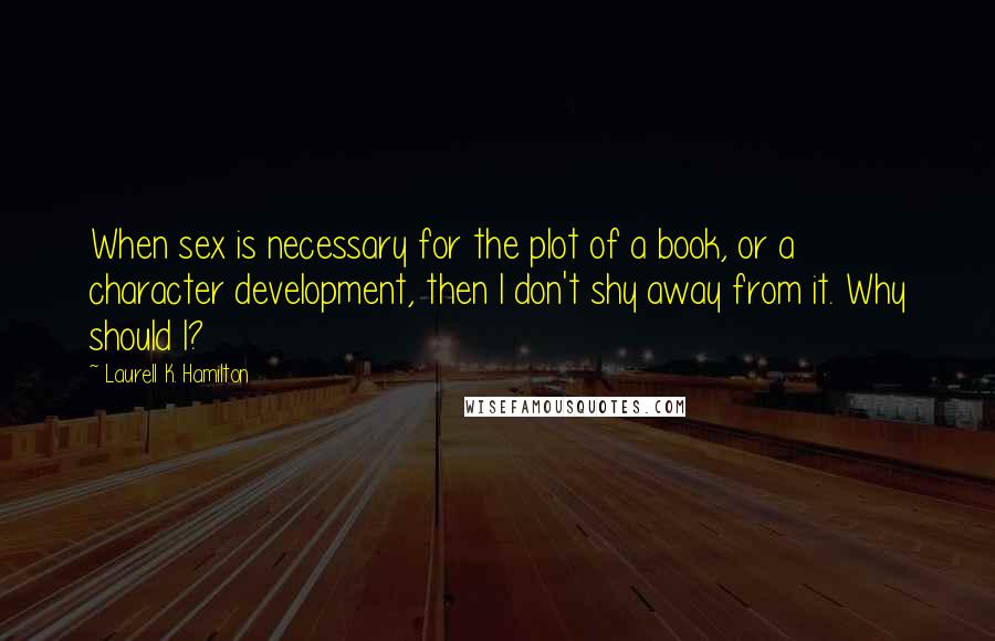 Laurell K. Hamilton Quotes: When sex is necessary for the plot of a book, or a character development, then I don't shy away from it. Why should I?