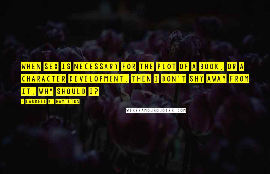 Laurell K. Hamilton Quotes: When sex is necessary for the plot of a book, or a character development, then I don't shy away from it. Why should I?