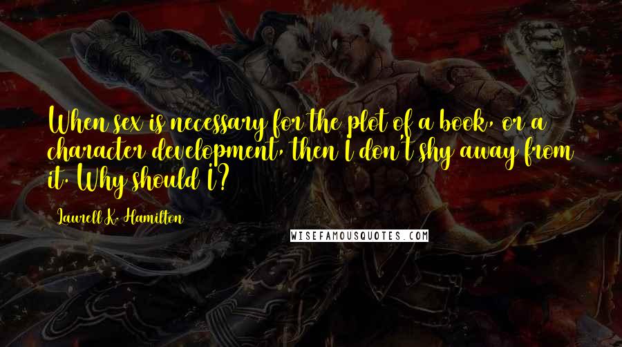 Laurell K. Hamilton Quotes: When sex is necessary for the plot of a book, or a character development, then I don't shy away from it. Why should I?