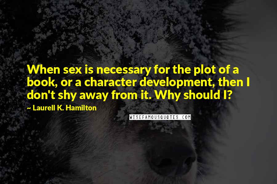 Laurell K. Hamilton Quotes: When sex is necessary for the plot of a book, or a character development, then I don't shy away from it. Why should I?