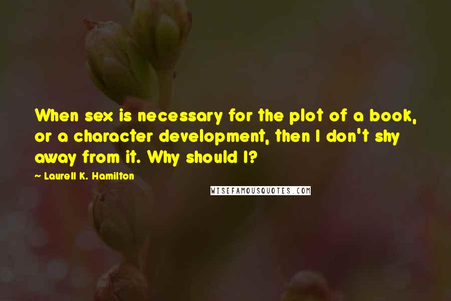 Laurell K. Hamilton Quotes: When sex is necessary for the plot of a book, or a character development, then I don't shy away from it. Why should I?