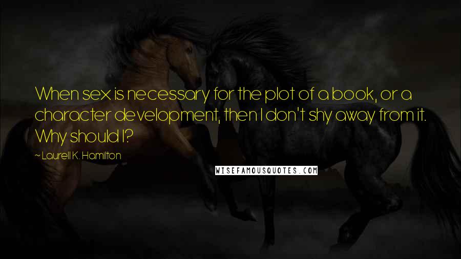 Laurell K. Hamilton Quotes: When sex is necessary for the plot of a book, or a character development, then I don't shy away from it. Why should I?