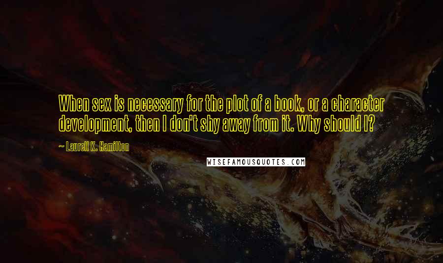 Laurell K. Hamilton Quotes: When sex is necessary for the plot of a book, or a character development, then I don't shy away from it. Why should I?